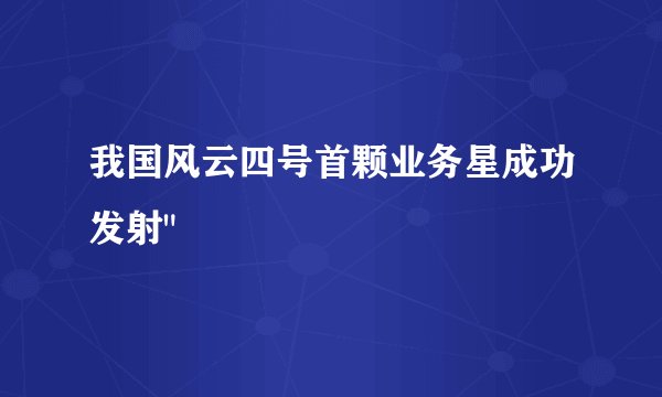 我国风云四号首颗业务星成功发射