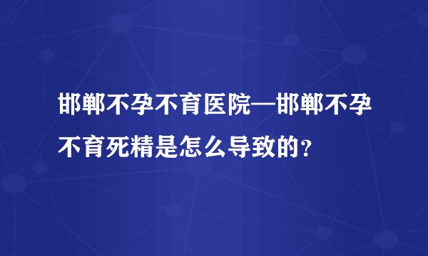 邯郸不孕不育医院—邯郸不孕不育死精是怎么导致的?