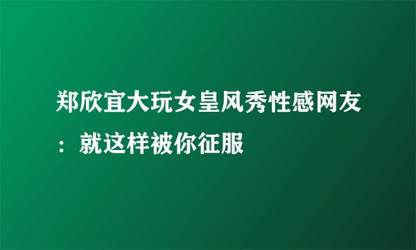 郑欣宜大玩女皇风秀性感网友：就这样被你征服