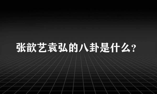 张歆艺袁弘的八卦是什么？