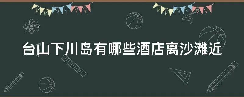 台山下川岛有哪些酒店离沙滩近