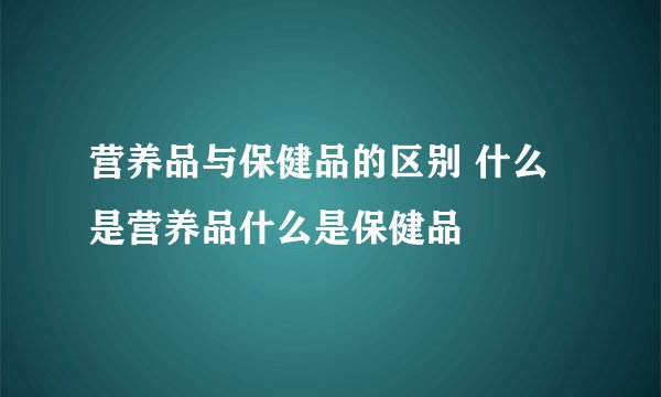 营养品与保健品的区别 什么是营养品什么是保健品
