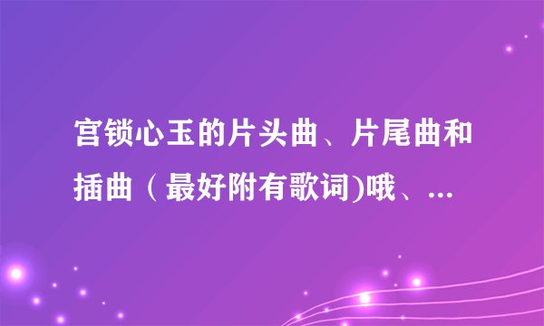 宫锁心玉的片头曲、片尾曲和插曲（最好附有歌词)哦、、、谢了、、、