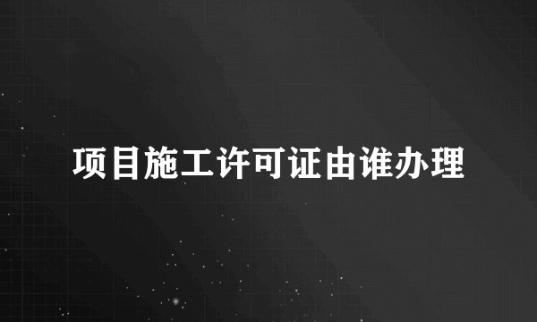 项目施工许可证由谁办理