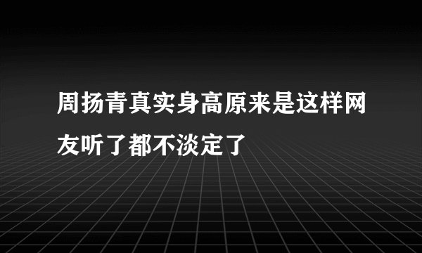 周扬青真实身高原来是这样网友听了都不淡定了
