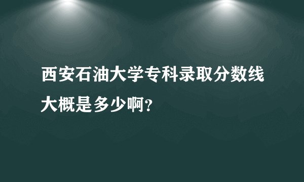西安石油大学专科录取分数线大概是多少啊？