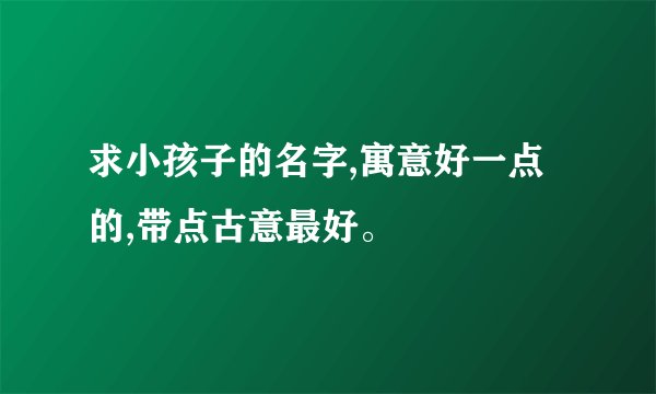 求小孩子的名字,寓意好一点的,带点古意最好。