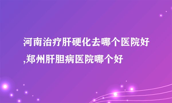 河南治疗肝硬化去哪个医院好,郑州肝胆病医院哪个好