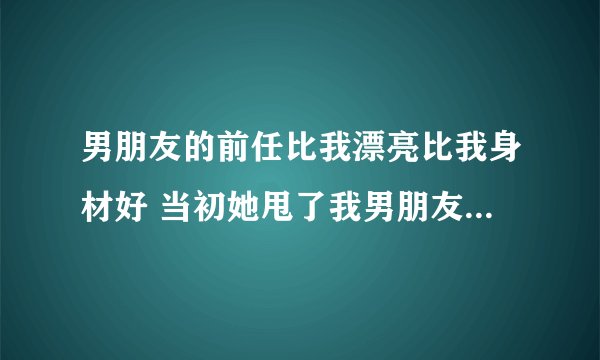 男朋友的前任比我漂亮比我身材好 当初她甩了我男朋友,现在两个人偶尔会联系,我想只要那女的一回头,我
