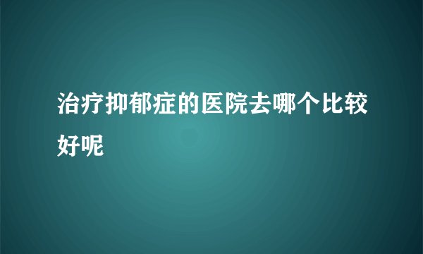 治疗抑郁症的医院去哪个比较好呢