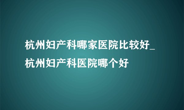 杭州妇产科哪家医院比较好_杭州妇产科医院哪个好
