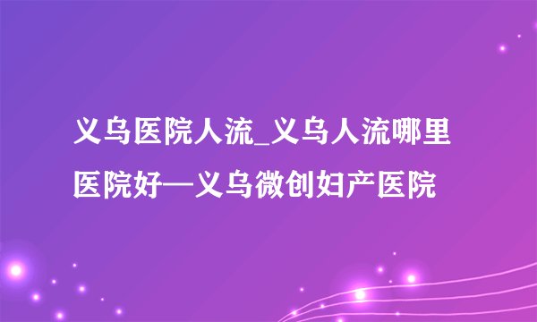 义乌医院人流_义乌人流哪里医院好—义乌微创妇产医院