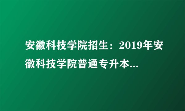安徽科技学院招生：2019年安徽科技学院普通专升本招生简章