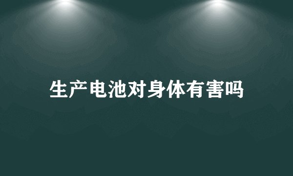 生产电池对身体有害吗