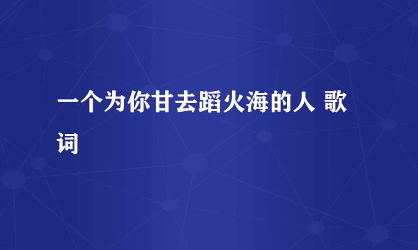 一个为你甘去蹈火海的人 歌词