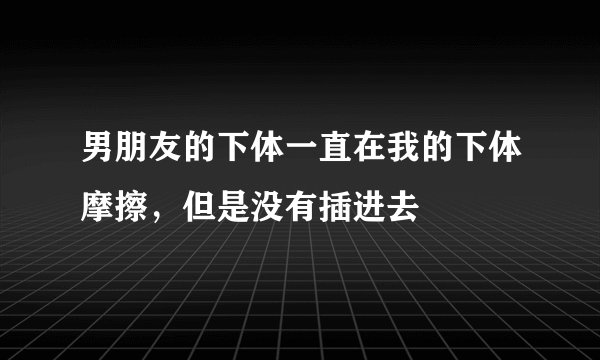 男朋友的下体一直在我的下体摩擦，但是没有插进去