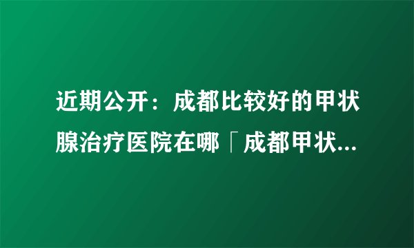 近期公开：成都比较好的甲状腺治疗医院在哪「成都甲状腺治疗医院哪家好」