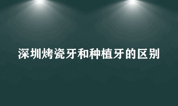 深圳烤瓷牙和种植牙的区别