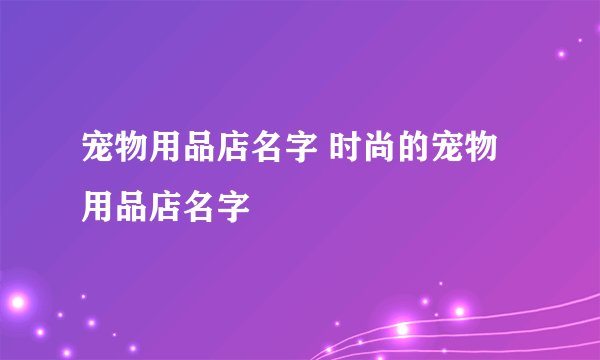 宠物用品店名字 时尚的宠物用品店名字