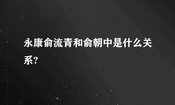 永康俞流青和俞朝中是什么关系?