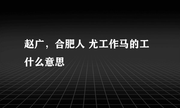 赵广，合肥人 尤工作马的工什么意思