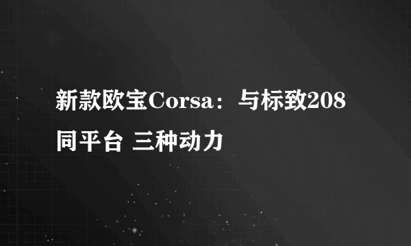 新款欧宝Corsa：与标致208同平台 三种动力