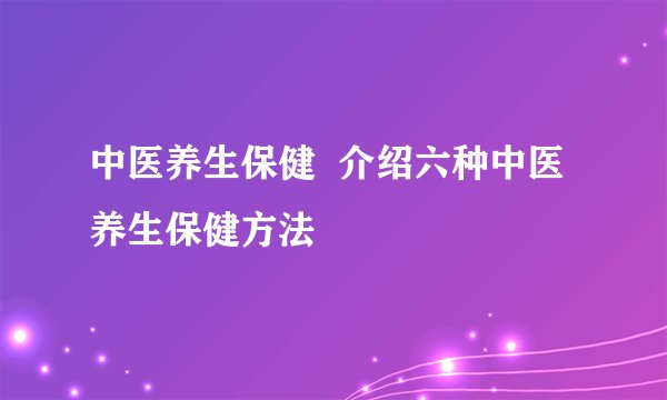 中医养生保健  介绍六种中医养生保健方法