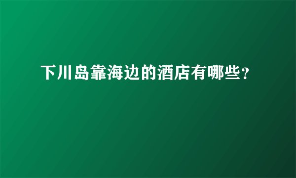 下川岛靠海边的酒店有哪些？