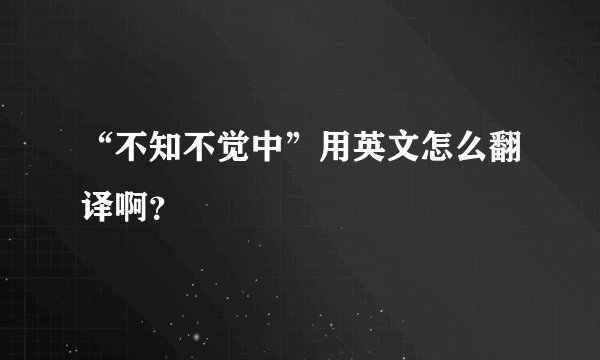 “不知不觉中”用英文怎么翻译啊？