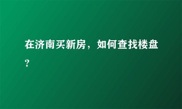 在济南买新房，如何查找楼盘？