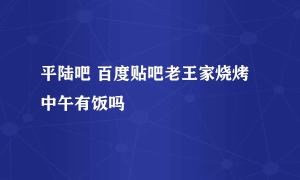 平陆吧 百度贴吧老王家烧烤中午有饭吗