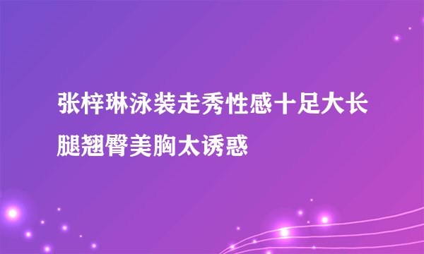 张梓琳泳装走秀性感十足大长腿翘臀美胸太诱惑