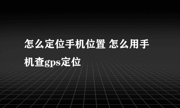 怎么定位手机位置 怎么用手机查gps定位
