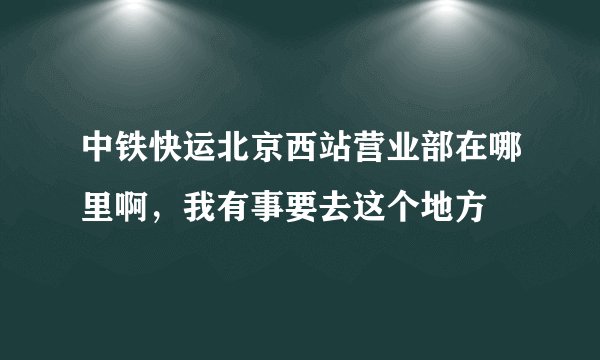 中铁快运北京西站营业部在哪里啊，我有事要去这个地方