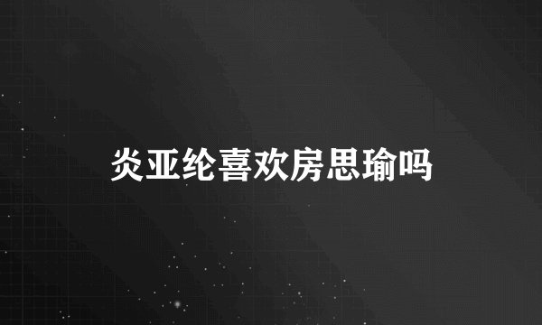 炎亚纶喜欢房思瑜吗