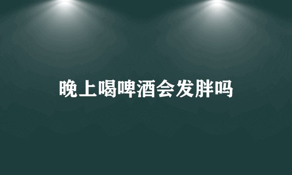 晚上喝啤酒会发胖吗