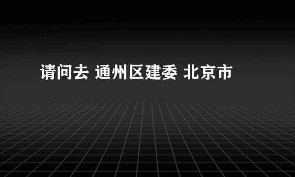 请问去 通州区建委 北京市