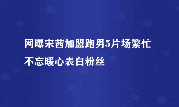 网曝宋茜加盟跑男5片场繁忙不忘暖心表白粉丝