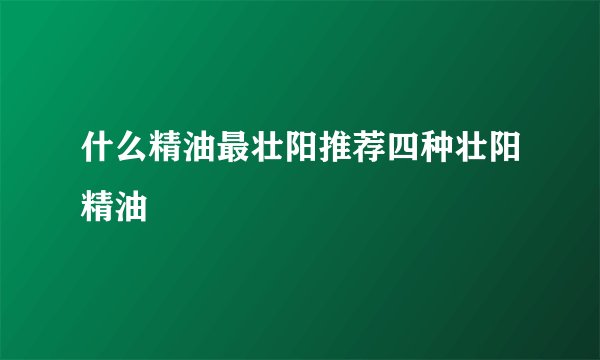 什么精油最壮阳推荐四种壮阳精油
