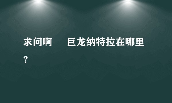 求问啊     巨龙纳特拉在哪里？