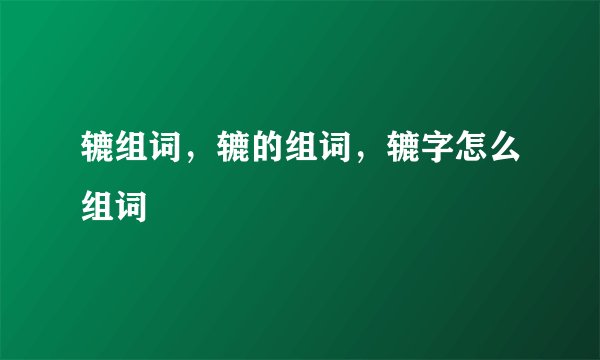 辘组词，辘的组词，辘字怎么组词