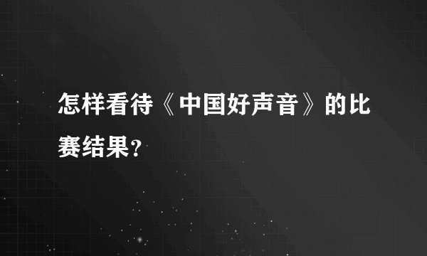 怎样看待《中国好声音》的比赛结果？