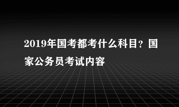 2019年国考都考什么科目？国家公务员考试内容
