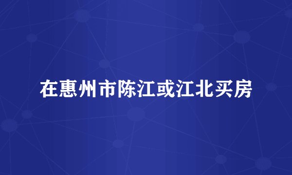 在惠州市陈江或江北买房