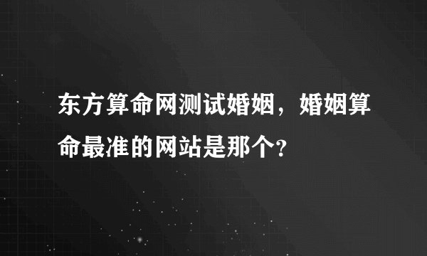 东方算命网测试婚姻，婚姻算命最准的网站是那个？