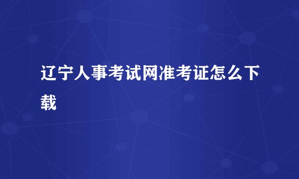 辽宁人事考试网准考证怎么下载