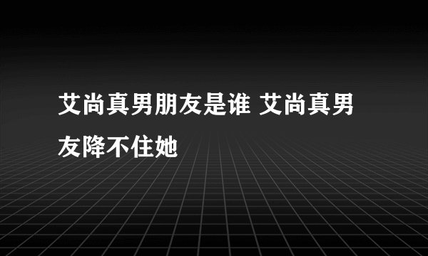 艾尚真男朋友是谁 艾尚真男友降不住她