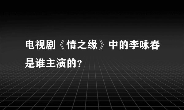 电视剧《情之缘》中的李咏春是谁主演的？