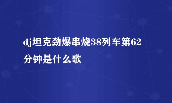 dj坦克劲爆串烧38列车第62分钟是什么歌