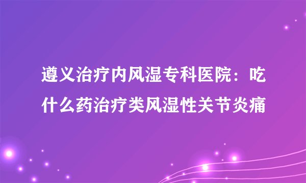 遵义治疗内风湿专科医院：吃什么药治疗类风湿性关节炎痛